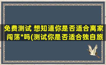 免费测试 想知道你是否适合离家闯荡*吗(测试你是否适合独自旅行，免费测评让你轻松闯荡*！)